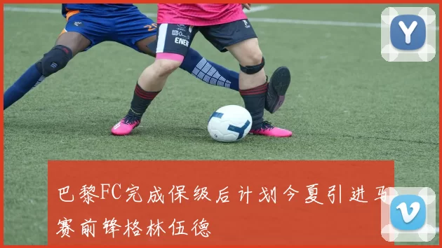巴黎FC完成保级后计划今夏引进马赛前锋格林伍德