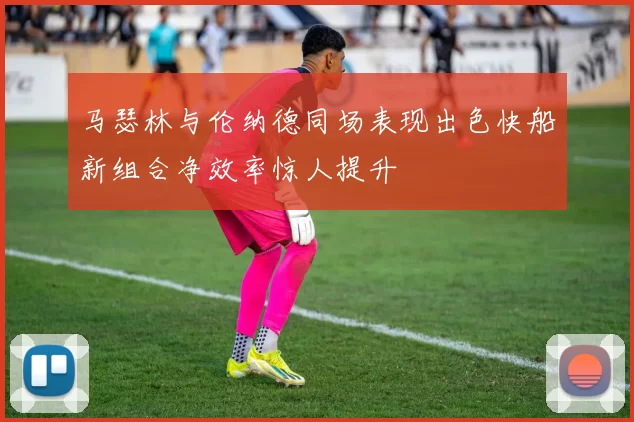 马瑟林与伦纳德同场表现出色快船新组合净效率惊人提升