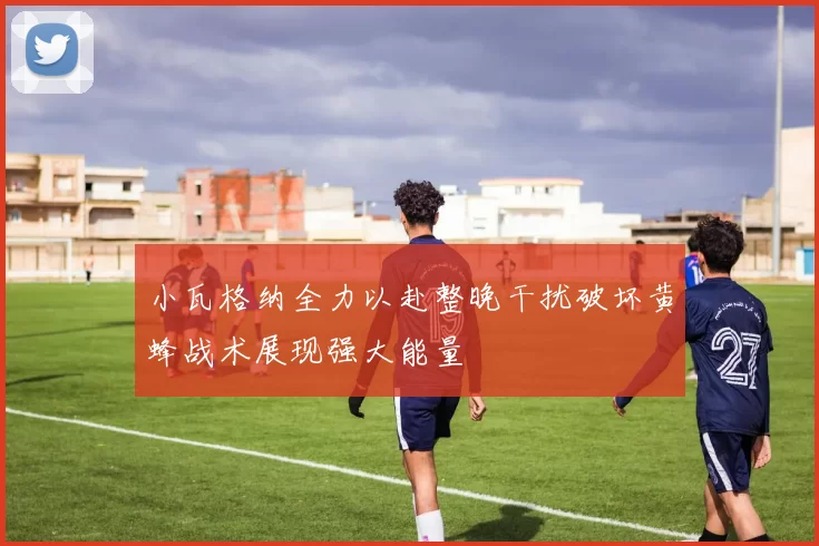 小瓦格纳全力以赴整晚干扰破坏黄蜂战术展现强大能量