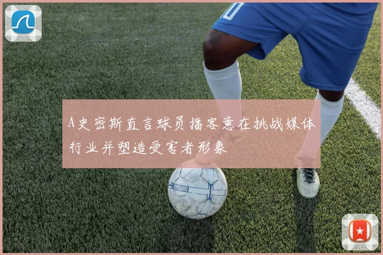 A史密斯直言球员播客意在挑战媒体行业并塑造受害者形象
