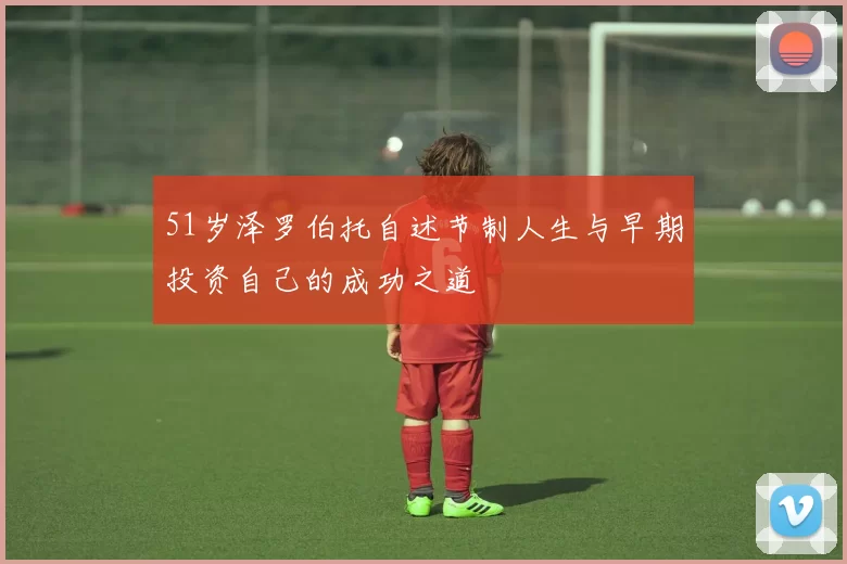 51岁泽罗伯托自述节制人生与早期投资自己的成功之道