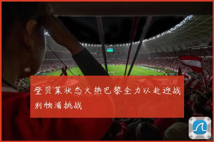 登贝莱状态火热巴黎全力以赴迎战利物浦挑战