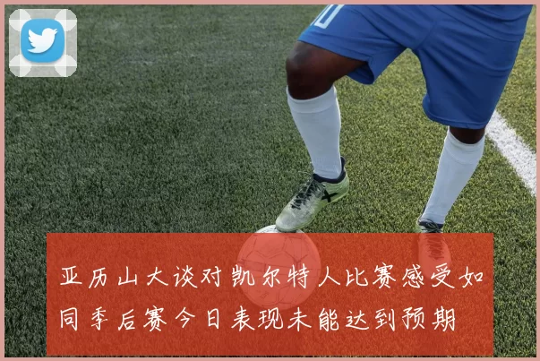 亚历山大谈对凯尔特人比赛感受如同季后赛今日表现未能达到预期