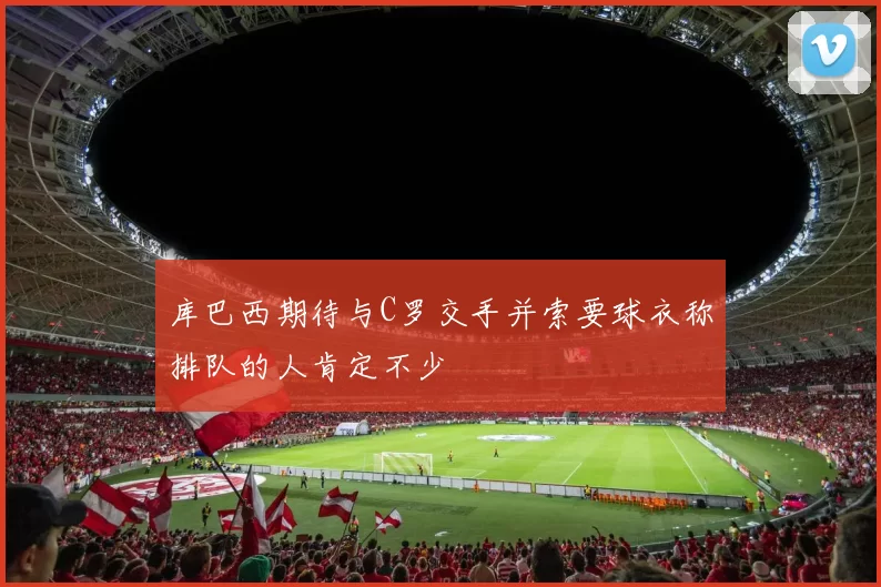 库巴西期待与C罗交手并索要球衣称排队的人肯定不少