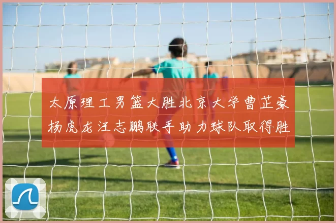 太原理工男篮大胜北京大学曹芷豪杨虎龙汪志鹏联手助力球队取得胜利