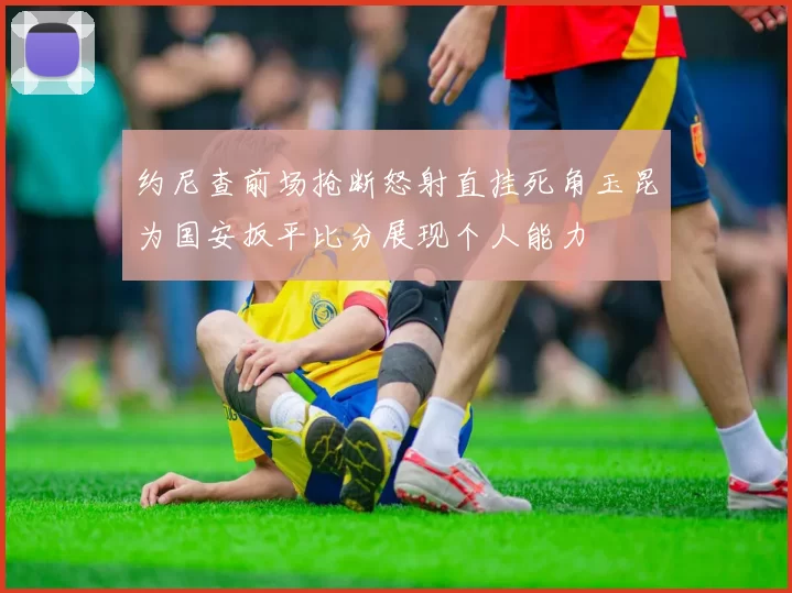 约尼查前场抢断怒射直挂死角玉昆为国安扳平比分展现个人能力