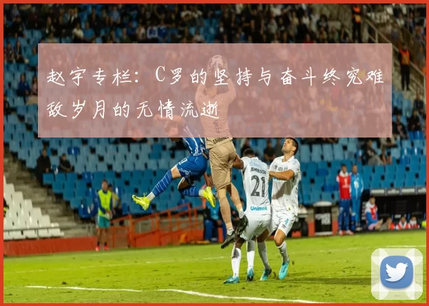 赵宇专栏：C罗的坚持与奋斗终究难敌岁月的无情流逝