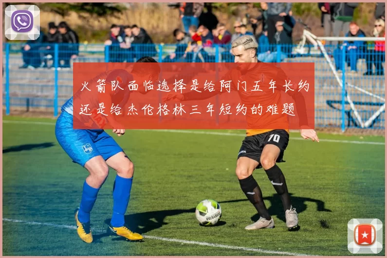 火箭队面临选择是给阿门五年长约还是给杰伦格林三年短约的难题