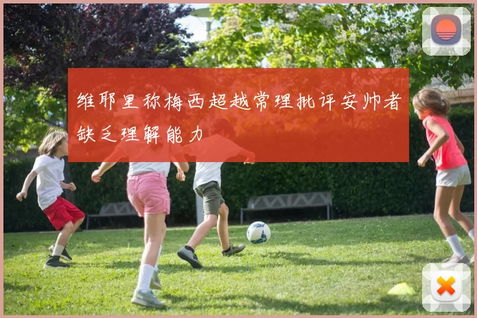 维耶里称梅西超越常理批评安帅者缺乏理解能力