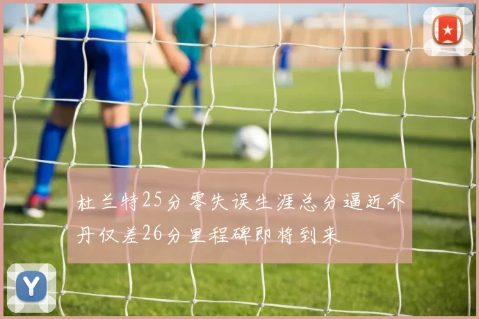 杜兰特25分零失误生涯总分逼近乔丹仅差26分里程碑即将到来
