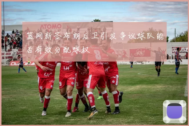 篮网新签布朗后卫引发争议球队能否有效分配球权