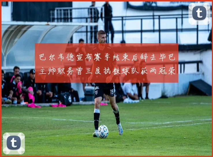 巴尔韦德宣布赛季结束后辞去毕巴主帅职务曾三度执教球队获两冠荣耀