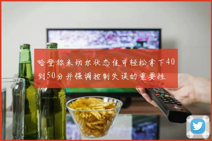 哈登称米切尔状态佳可轻松拿下40到50分并强调控制失误的重要性