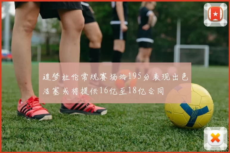 追梦杜伦常规赛场均195分表现出色活塞或将提供16亿至18亿合同