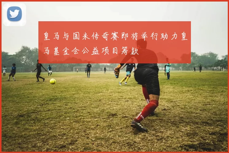 皇马与国米传奇赛即将举行助力皇马基金会公益项目筹款