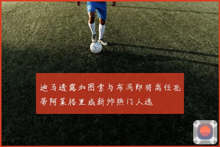 迪马透露加图索与布冯即将离任孔蒂阿莱格里成新帅热门人选