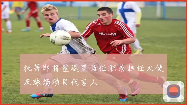 托蒂即将重返罗马任职或担任大使及球场项目代言人