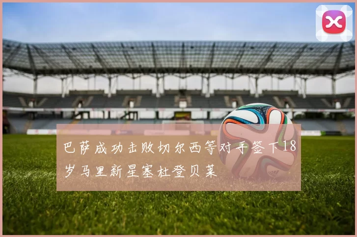 巴萨成功击败切尔西等对手签下18岁马里新星塞杜登贝莱