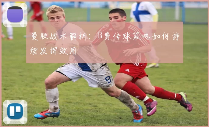 曼联战术解析：B费传球策略如何持续发挥效用