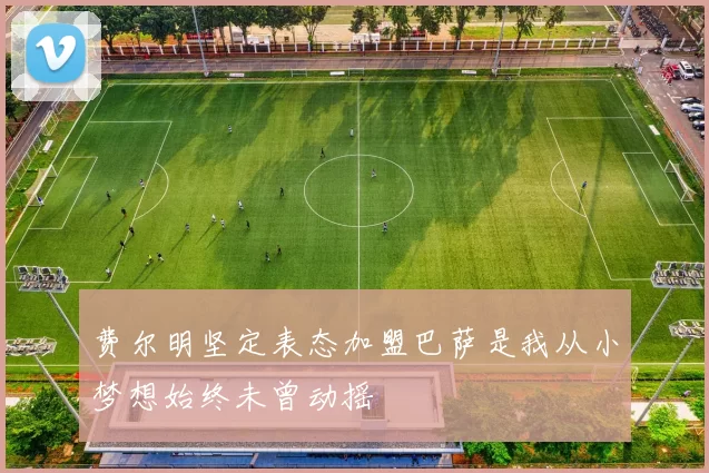 费尔明坚定表态加盟巴萨是我从小梦想始终未曾动摇