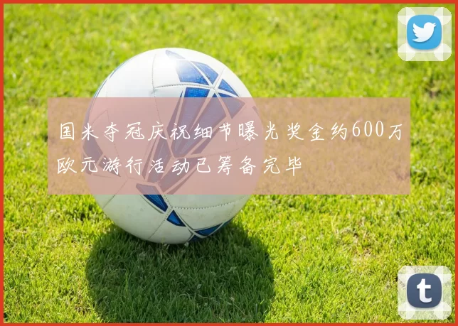 国米夺冠庆祝细节曝光奖金约600万欧元游行活动已筹备完毕