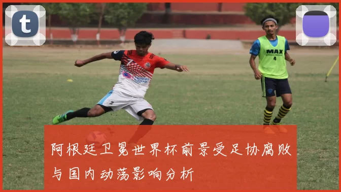 阿根廷卫冕世界杯前景受足协腐败与国内动荡影响分析