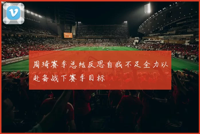 周琦赛季总结反思自我不足全力以赴备战下赛季目标