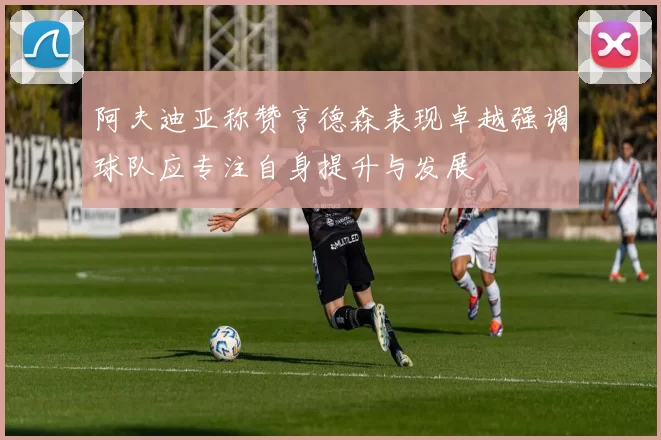 阿夫迪亚称赞亨德森表现卓越强调球队应专注自身提升与发展