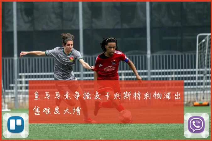 皇马马竞争抢麦卡利斯特利物浦出售难度大增