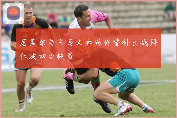居莱尔与卡马文加或将替补出战拜仁次回合较量