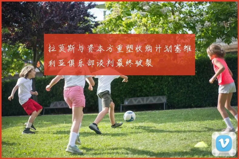 拉莫斯与资本方重塑收购计划塞维利亚俱乐部谈判最终破裂