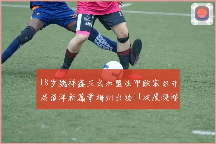 18岁魏祥鑫正式加盟法甲欧塞尔开启留洋新篇章梅州出场11次展现潜力
