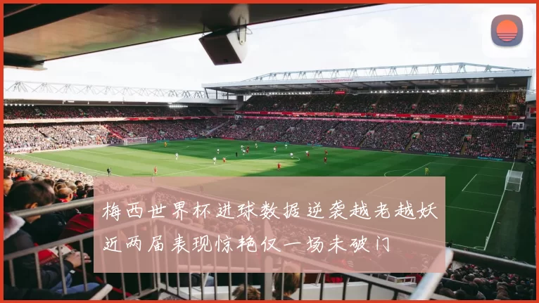 梅西世界杯进球数据逆袭越老越妖近两届表现惊艳仅一场未破门