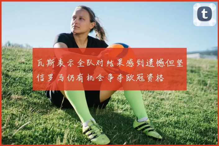 瓦斯表示全队对结果感到遗憾但坚信罗马仍有机会争夺欧冠资格