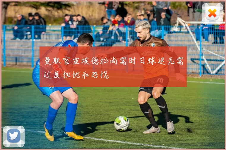 曼联官宣埃德松尚需时日球迷无需过度担忧和恐慌