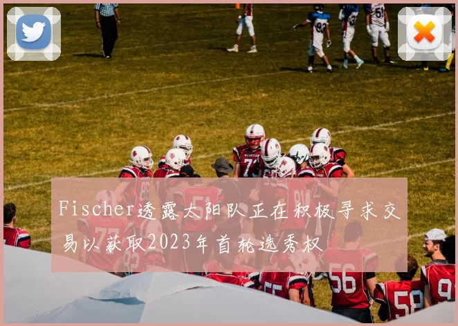 Fischer透露太阳队正在积极寻求交易以获取2023年首轮选秀权